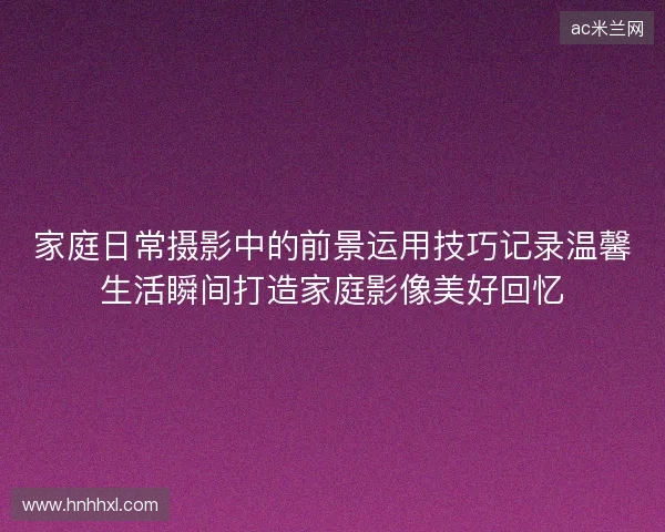 家庭日常摄影中的前景运用技巧记录温馨生活瞬间打造家庭影像美好回忆 家庭日常摄影中的前景运用技巧记录温馨生活瞬间打造家庭影像美好回忆