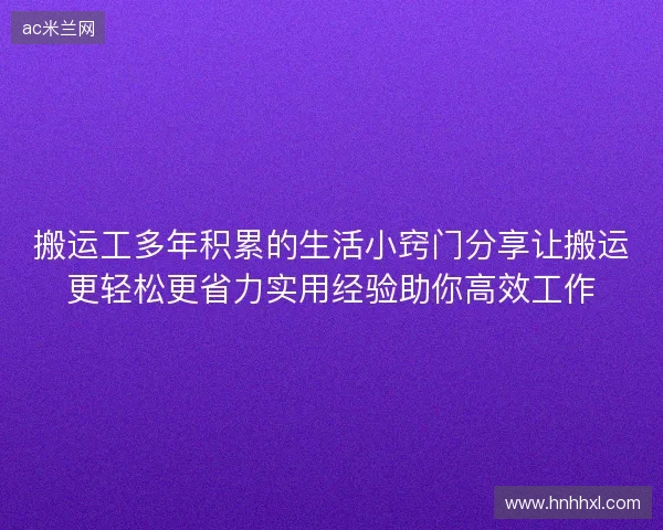 搬运工多年积累的生活小窍门分享让搬运更轻松更省力实用经验助你高效工作 搬运工多年积累的生活小窍门分享让搬运更轻松更省力实用经验助你高效工作